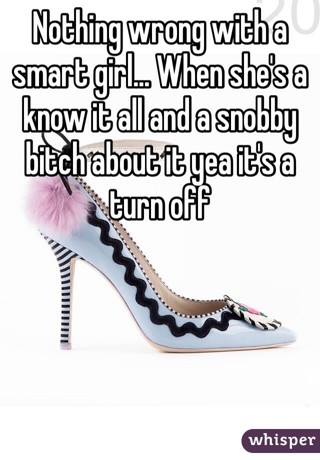 Nothing wrong with a smart girl... When she's a know it all and a snobby bitch about it yea it's a turn off 