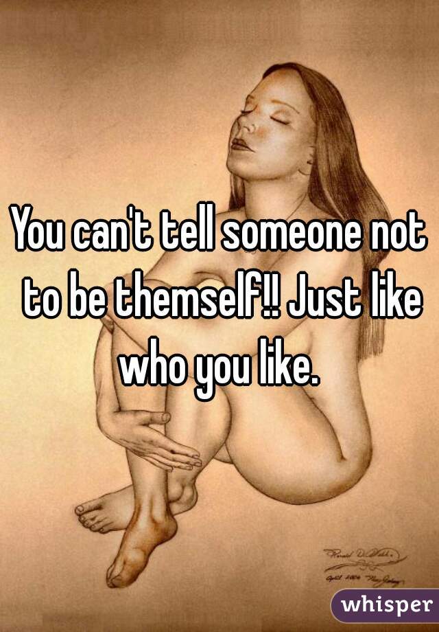 You can't tell someone not to be themself!! Just like who you like. 
