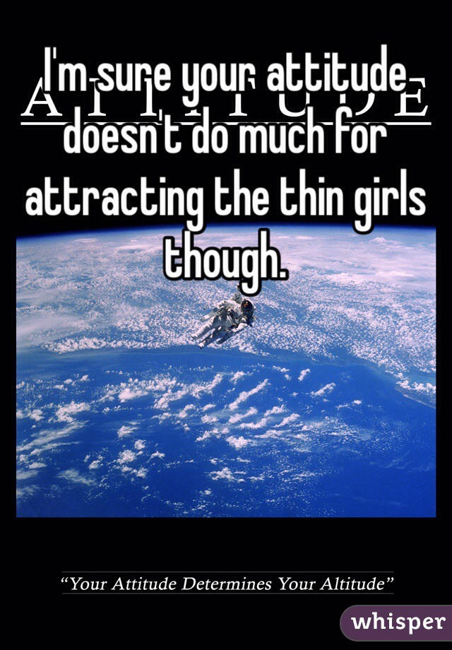 I'm sure your attitude doesn't do much for attracting the thin girls though.