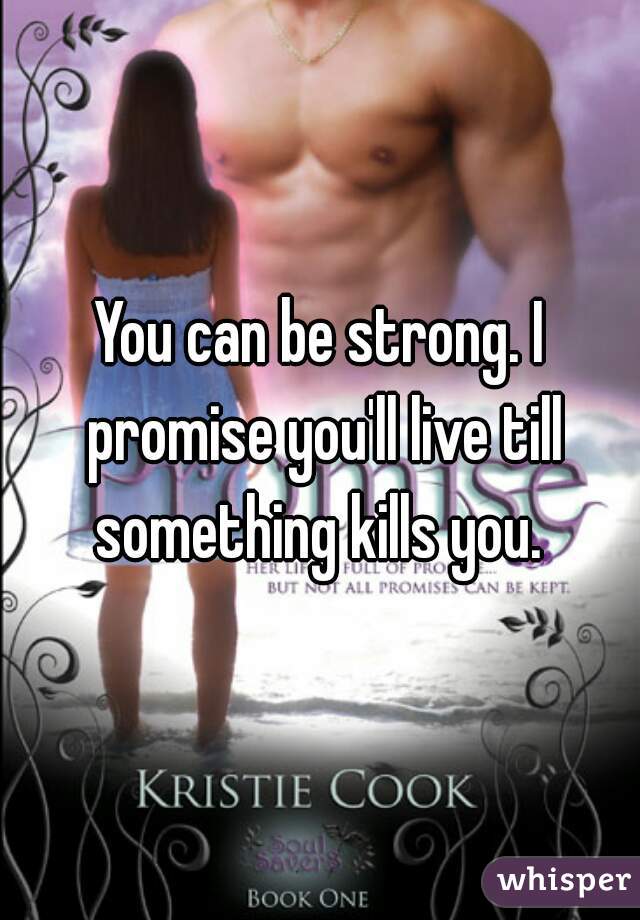 You can be strong. I promise you'll live till something kills you. 