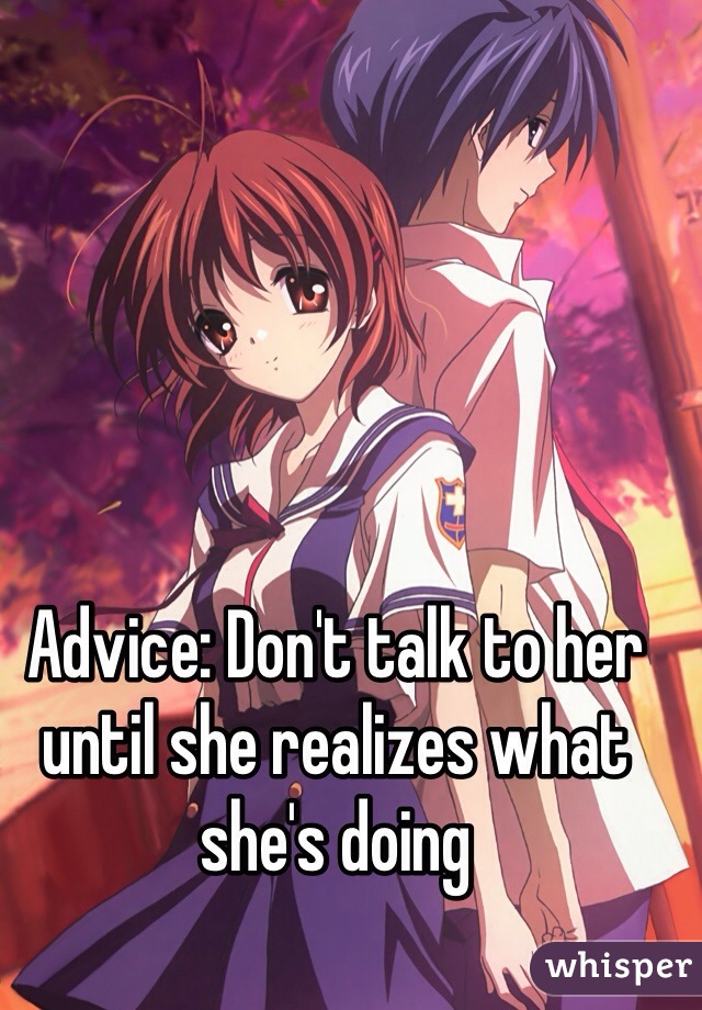 Advice: Don't talk to her until she realizes what she's doing 