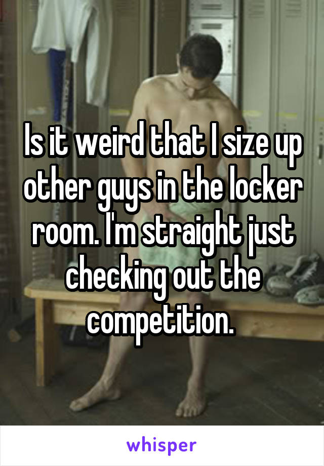 Is it weird that I size up other guys in the locker room. I'm straight just checking out the competition. 