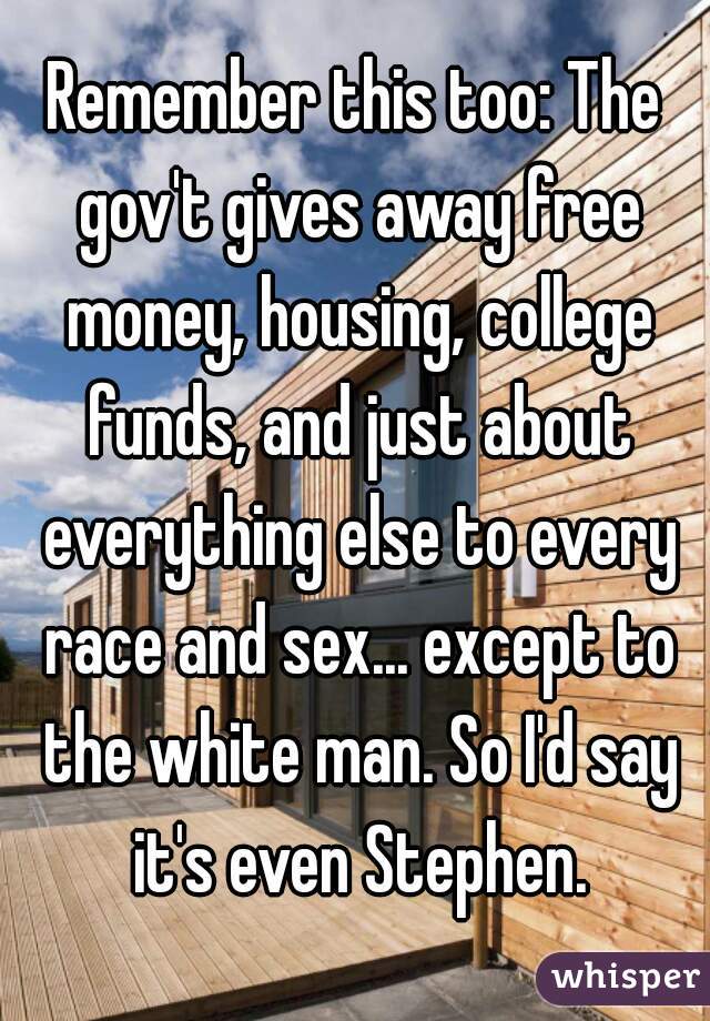 Remember this too: The gov't gives away free money, housing, college funds, and just about everything else to every race and sex... except to the white man. So I'd say it's even Stephen.