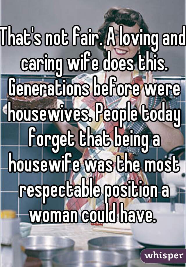 That's not fair. A loving and caring wife does this. Generations before were housewives. People today forget that being a housewife was the most respectable position a woman could have. 