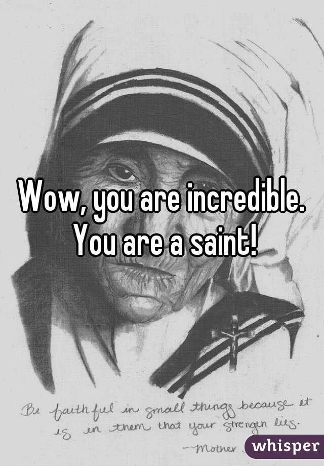 Wow, you are incredible. You are a saint!