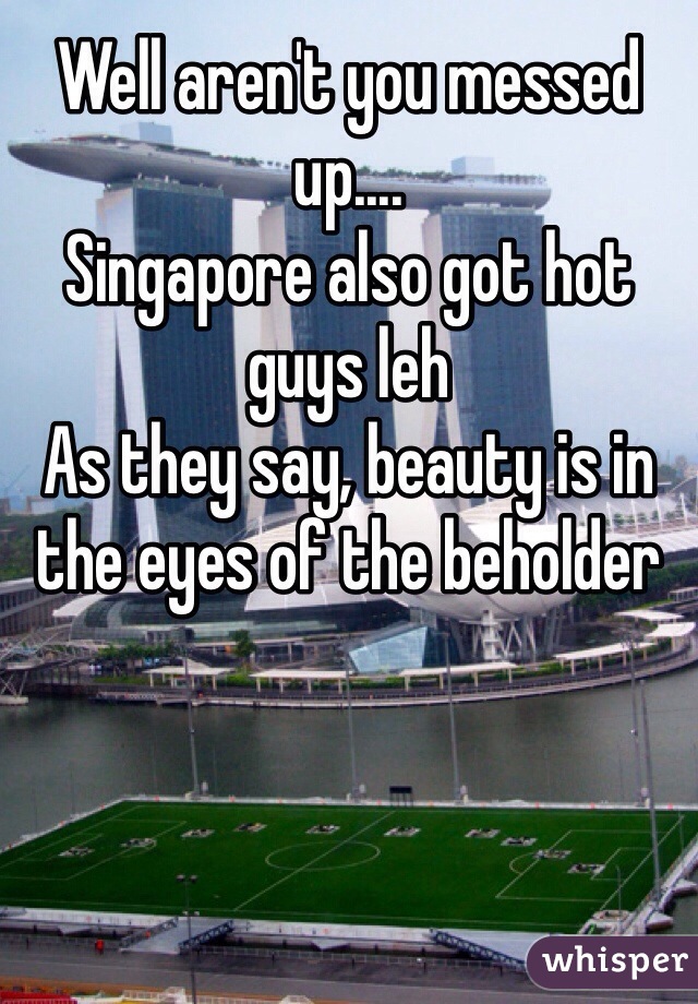 Well aren't you messed up....
Singapore also got hot guys leh 
As they say, beauty is in the eyes of the beholder