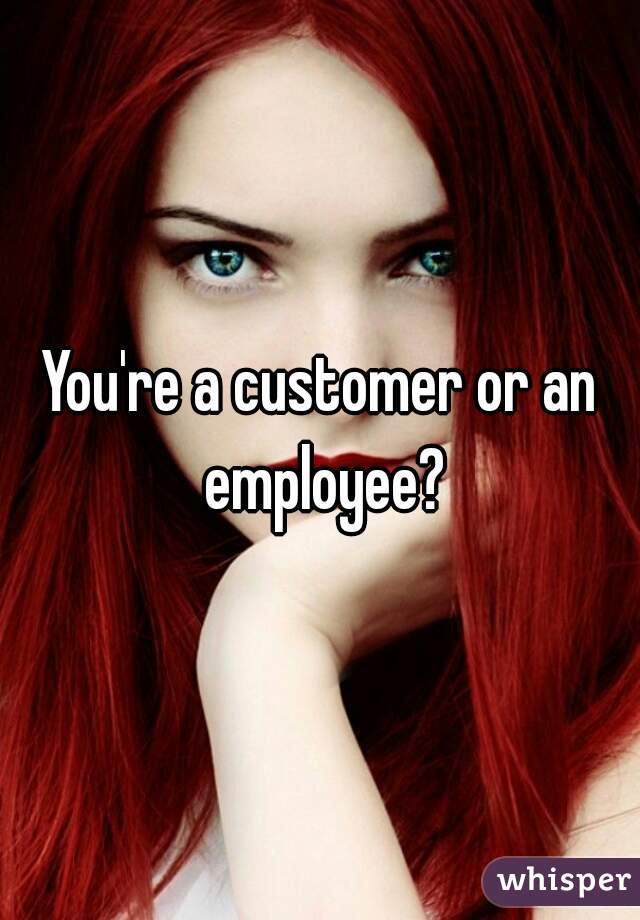 You're a customer or an employee?