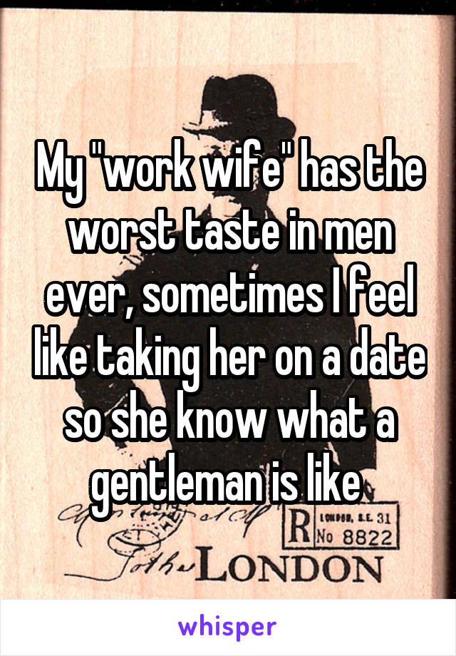 My "work wife" has the worst taste in men ever, sometimes I feel like taking her on a date so she know what a gentleman is like 