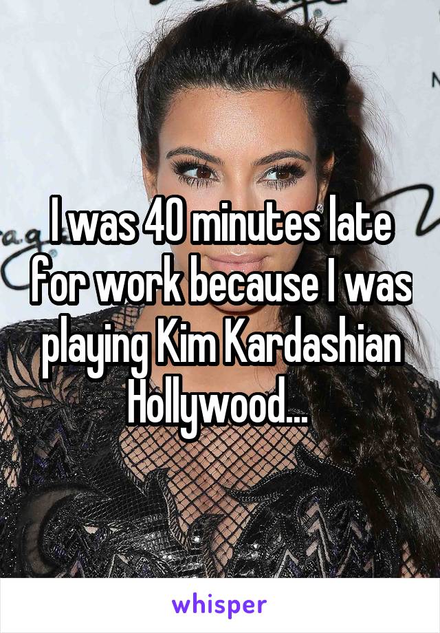 I was 40 minutes late for work because I was playing Kim Kardashian Hollywood... 