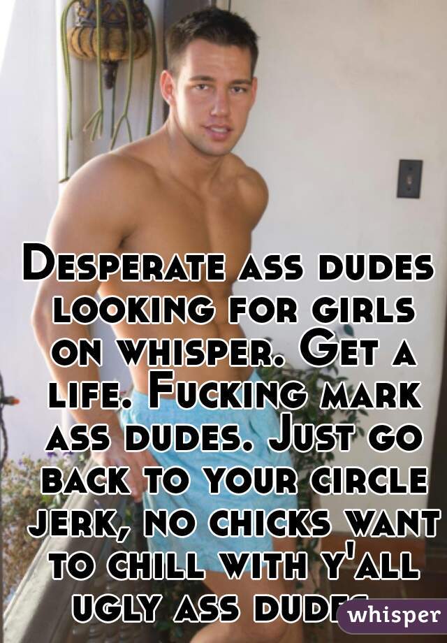 Desperate ass dudes looking for girls on whisper. Get a life. Fucking mark ass dudes. Just go back to your circle jerk, no chicks want to chill with y'all ugly ass dudes. 