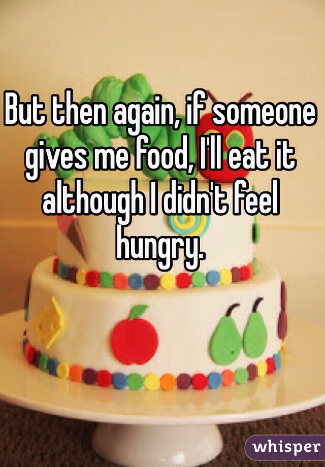 But then again, if someone gives me food, I'll eat it although I didn't feel hungry. 
