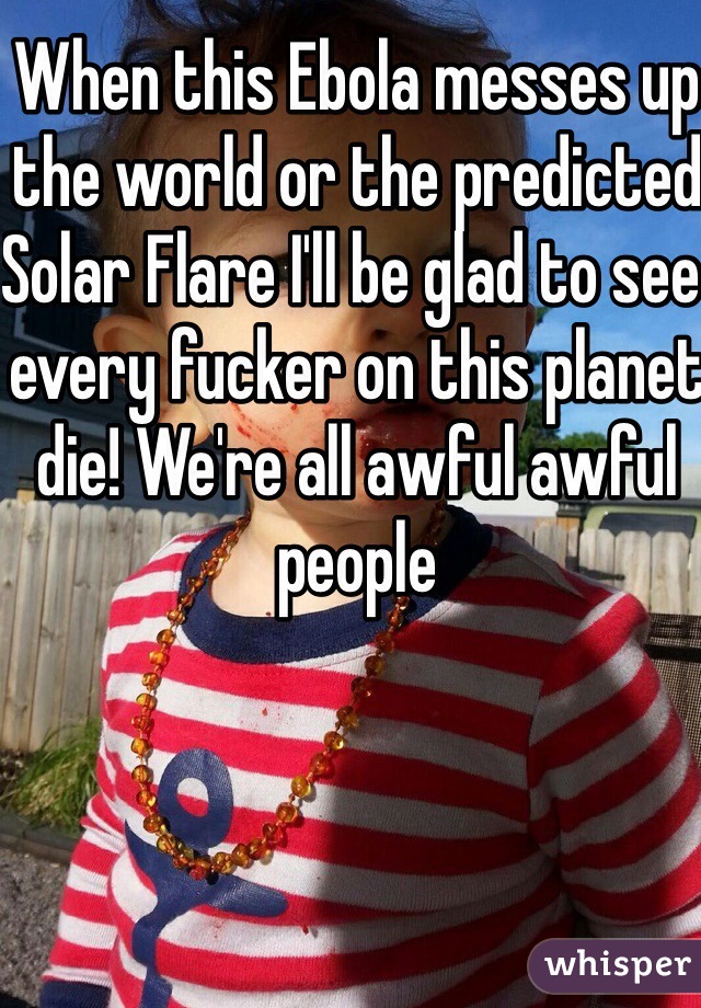 When this Ebola messes up the world or the predicted Solar Flare I'll be glad to see every fucker on this planet die! We're all awful awful people