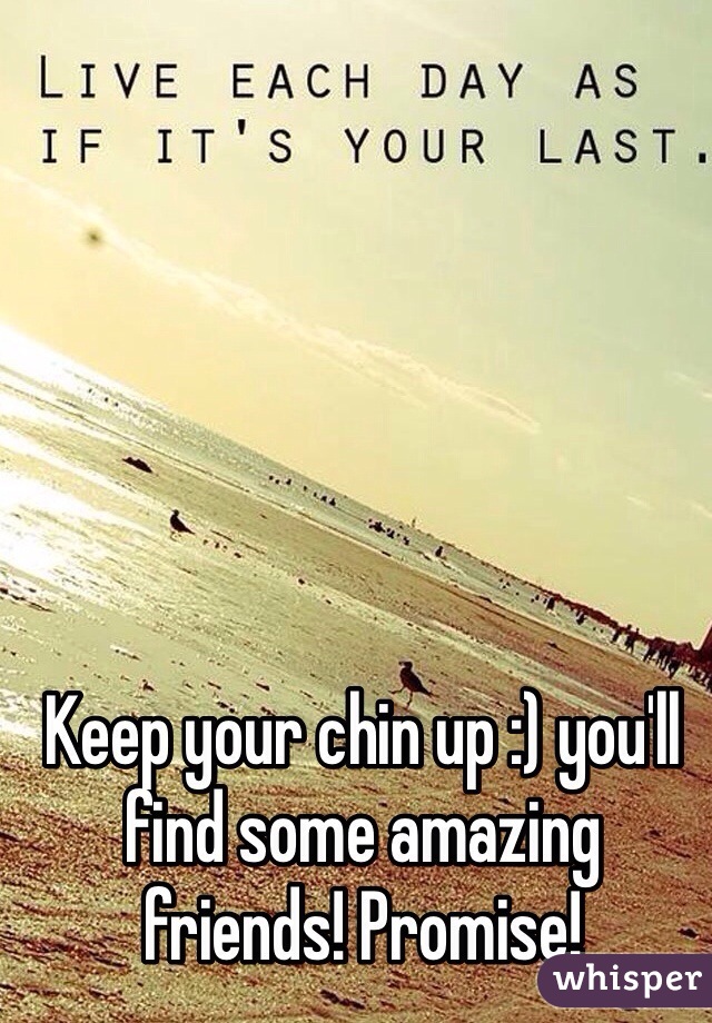 Keep your chin up :) you'll find some amazing friends! Promise! 