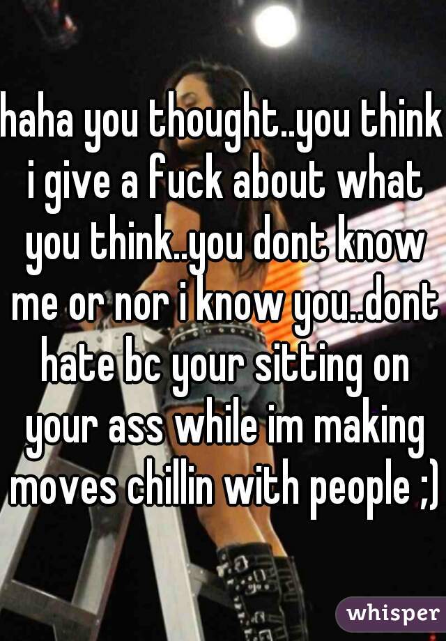 haha you thought..you think i give a fuck about what you think..you dont know me or nor i know you..dont hate bc your sitting on your ass while im making moves chillin with people ;)