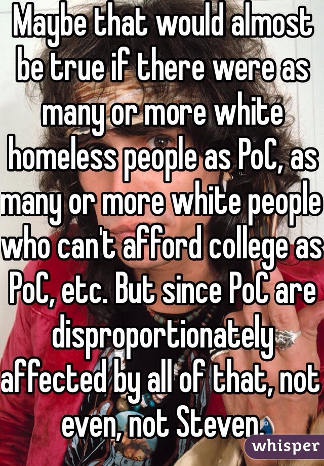 Maybe that would almost be true if there were as many or more white homeless people as PoC, as many or more white people who can't afford college as PoC, etc. But since PoC are disproportionately affected by all of that, not even, not Steven. 