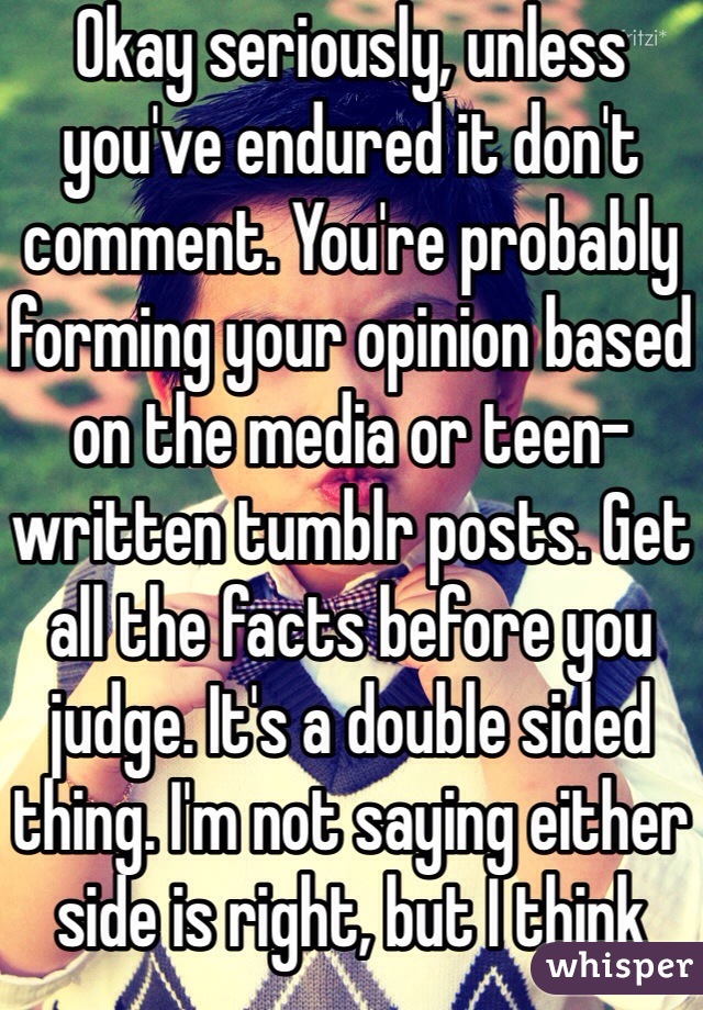 Okay seriously, unless you've endured it don't comment. You're probably forming your opinion based on the media or teen-written tumblr posts. Get all the facts before you judge. It's a double sided thing. I'm not saying either side is right, but I think both are at fault