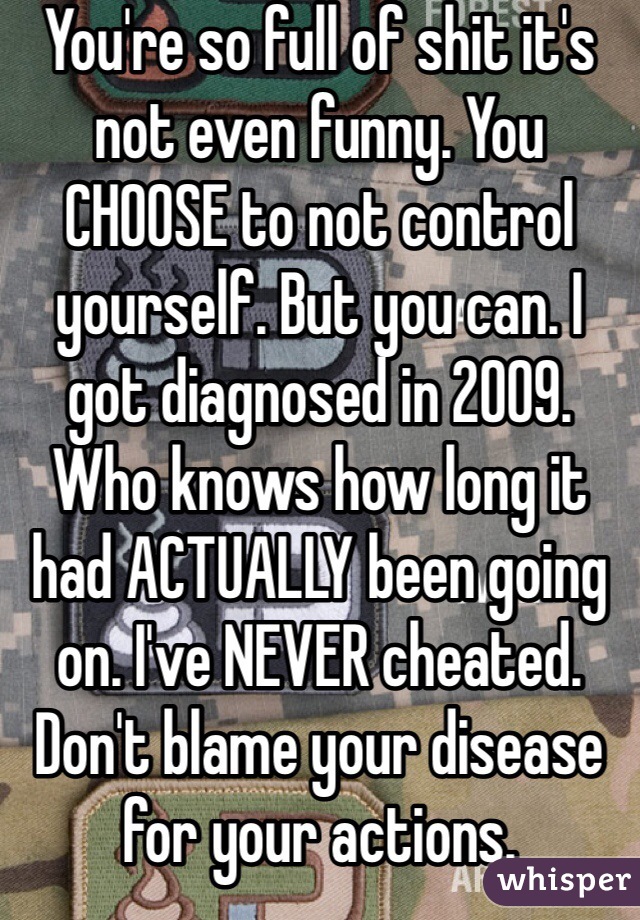 You're so full of shit it's not even funny. You CHOOSE to not control yourself. But you can. I got diagnosed in 2009. Who knows how long it had ACTUALLY been going on. I've NEVER cheated. Don't blame your disease for your actions. 