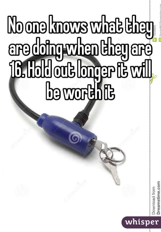 No one knows what they are doing when they are 16. Hold out longer it will be worth it 