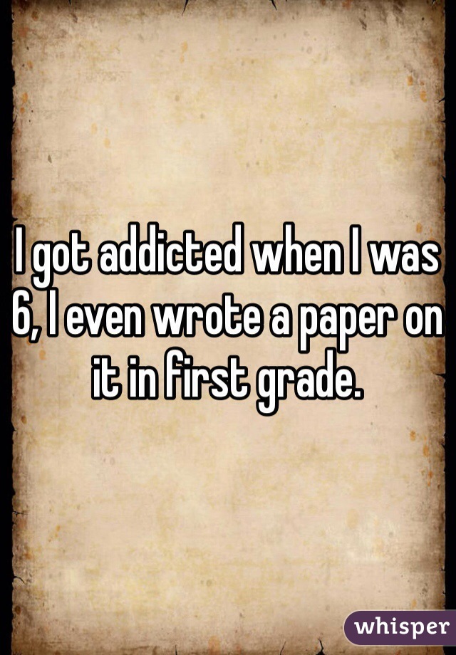 I got addicted when I was 6, I even wrote a paper on it in first grade.