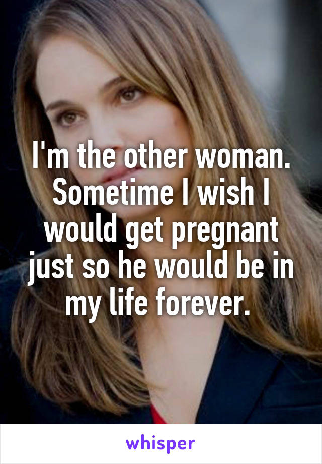 I'm the other woman. Sometime I wish I would get pregnant just so he would be in my life forever. 