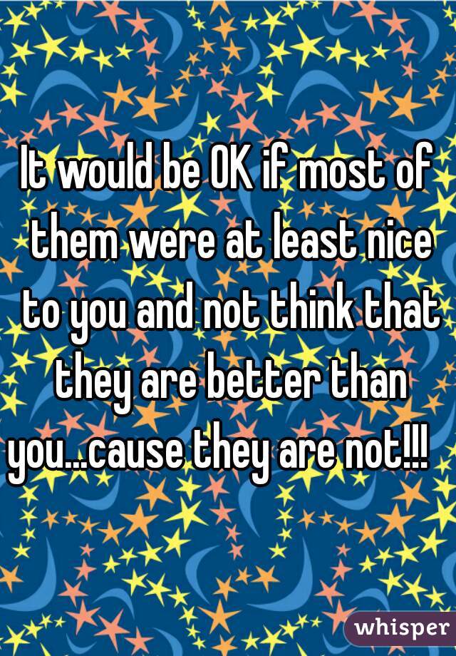 It would be OK if most of them were at least nice to you and not think that they are better than you...cause they are not!!!   