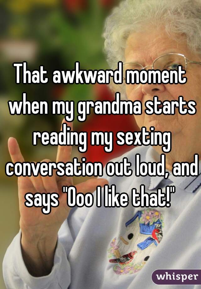 That awkward moment when my grandma starts reading my sexting conversation out loud, and says "Ooo I like that!" 