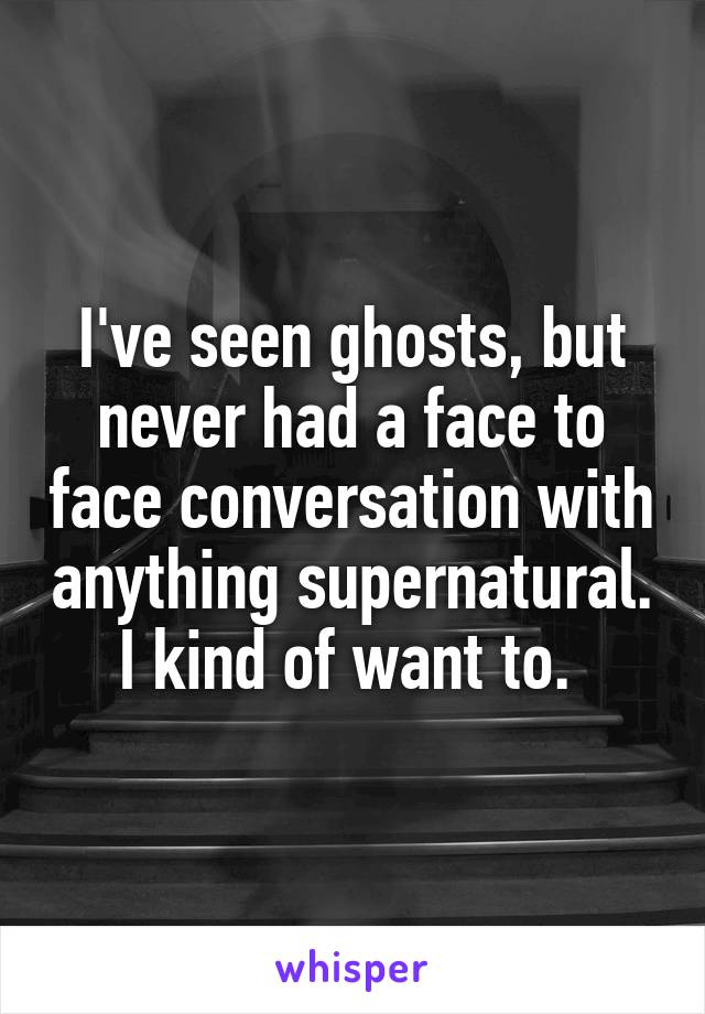 I've seen ghosts, but never had a face to face conversation with anything supernatural. I kind of want to. 