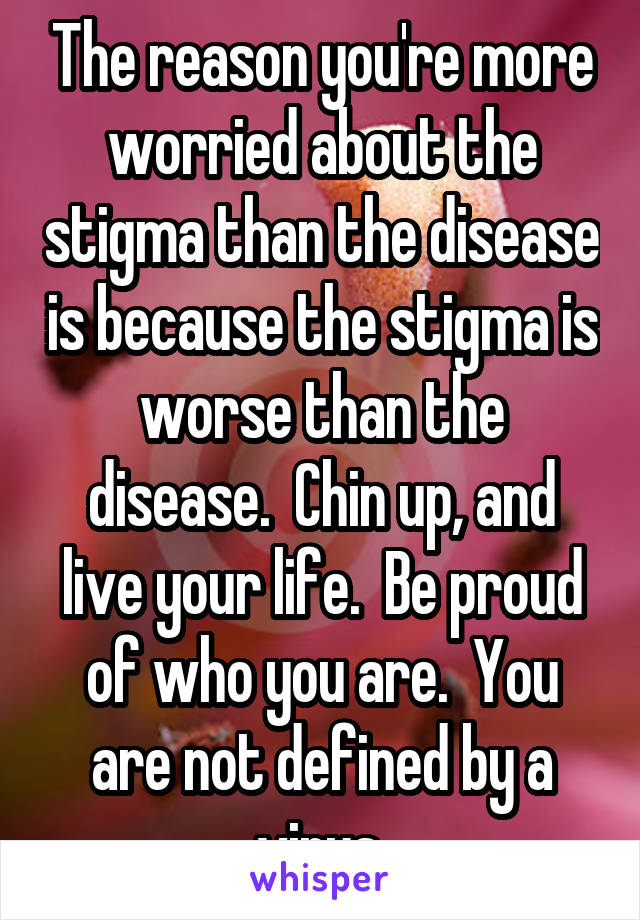 The reason you're more worried about the stigma than the disease is because the stigma is worse than the disease.  Chin up, and live your life.  Be proud of who you are.  You are not defined by a virus.