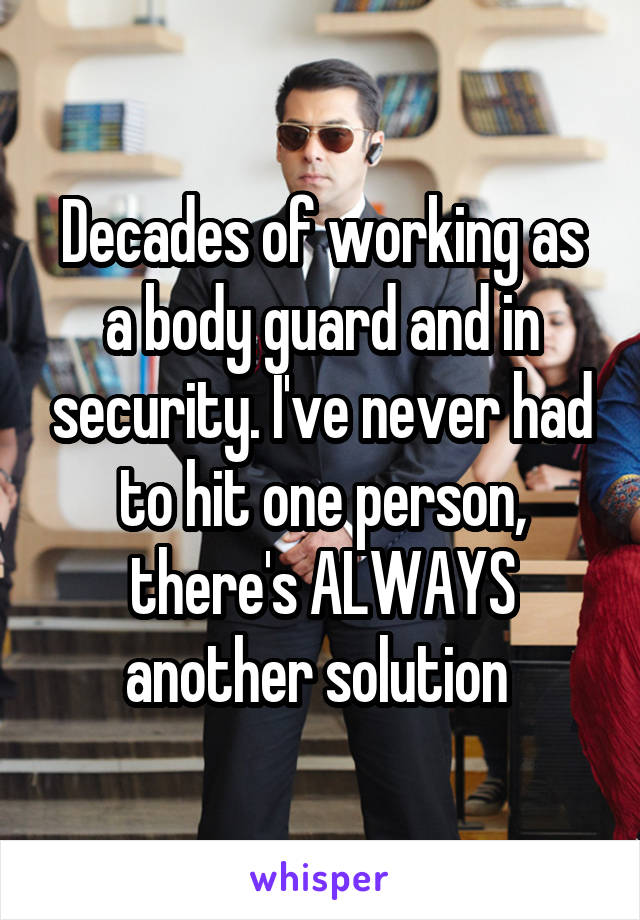 Decades of working as a body guard and in security. I've never had to hit one person, there's ALWAYS another solution 