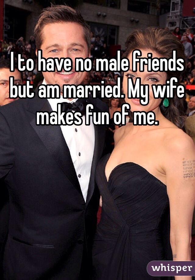I to have no male friends but am married. My wife makes fun of me. 