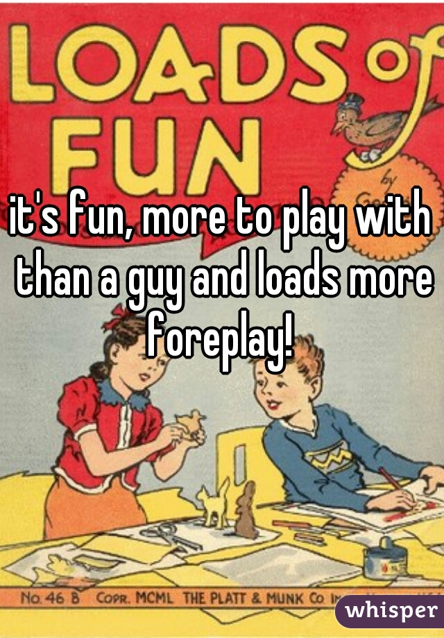 it's fun, more to play with than a guy and loads more foreplay! 