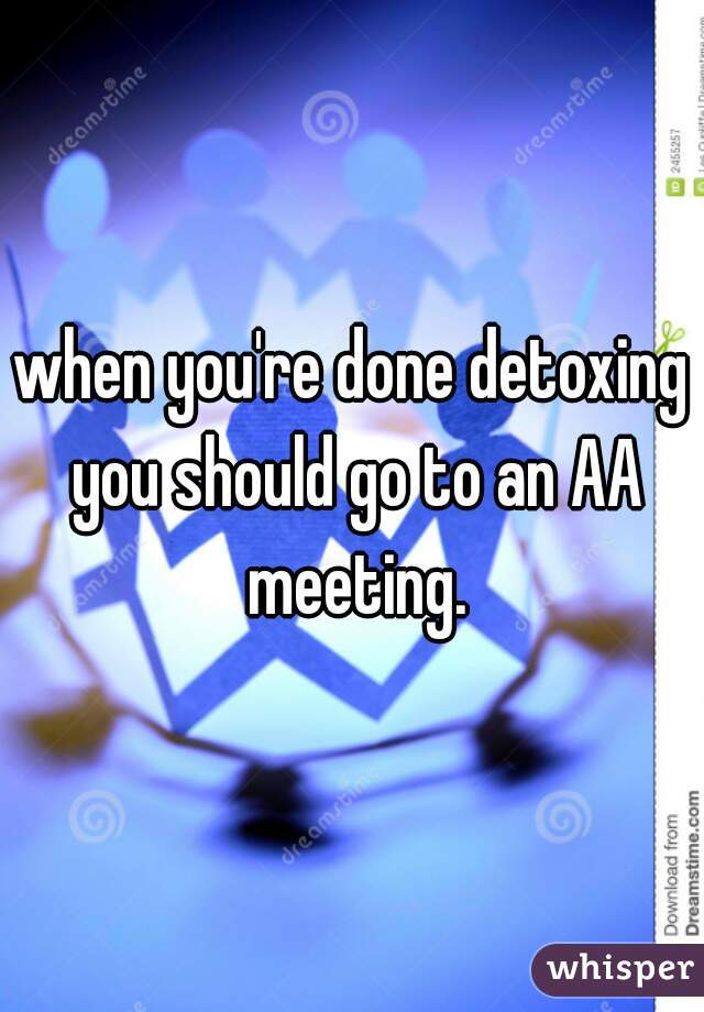 when you're done detoxing you should go to an AA meeting.