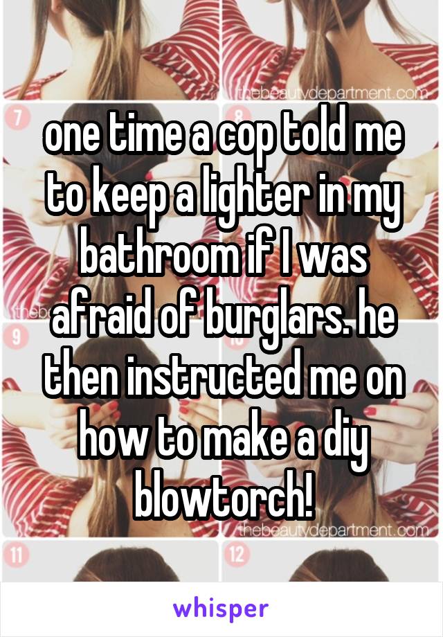 one time a cop told me to keep a lighter in my bathroom if I was afraid of burglars. he then instructed me on how to make a diy blowtorch!