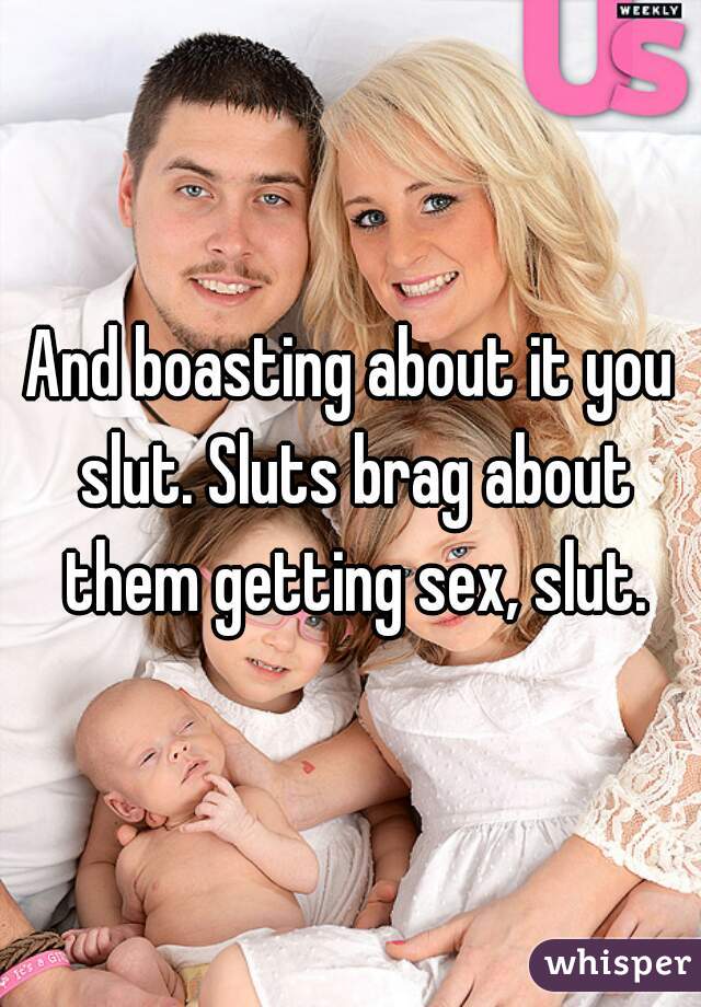 And boasting about it you slut. Sluts brag about them getting sex, slut.