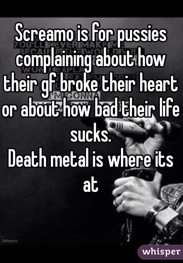 Screamo is for pussies complaining about how their gf broke their heart or about how bad their life sucks. 
Death metal is where its at