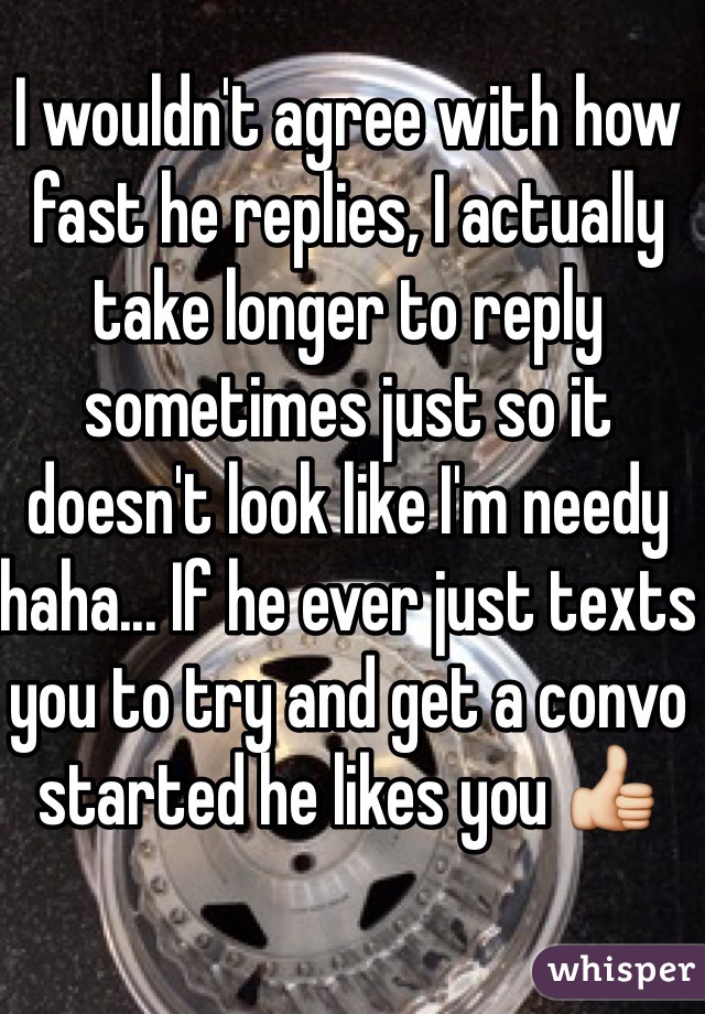 I wouldn't agree with how fast he replies, I actually take longer to reply sometimes just so it doesn't look like I'm needy haha... If he ever just texts you to try and get a convo started he likes you 👍