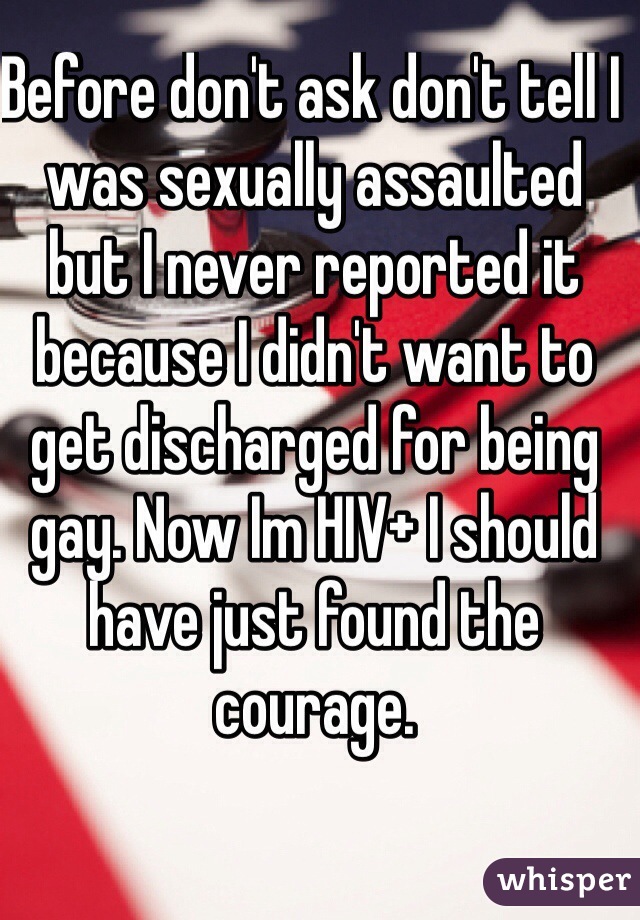 Before don't ask don't tell I was sexually assaulted but I never reported it because I didn't want to get discharged for being gay. Now Im HIV+ I should have just found the courage.  