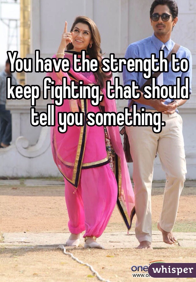 You have the strength to keep fighting, that should tell you something. 