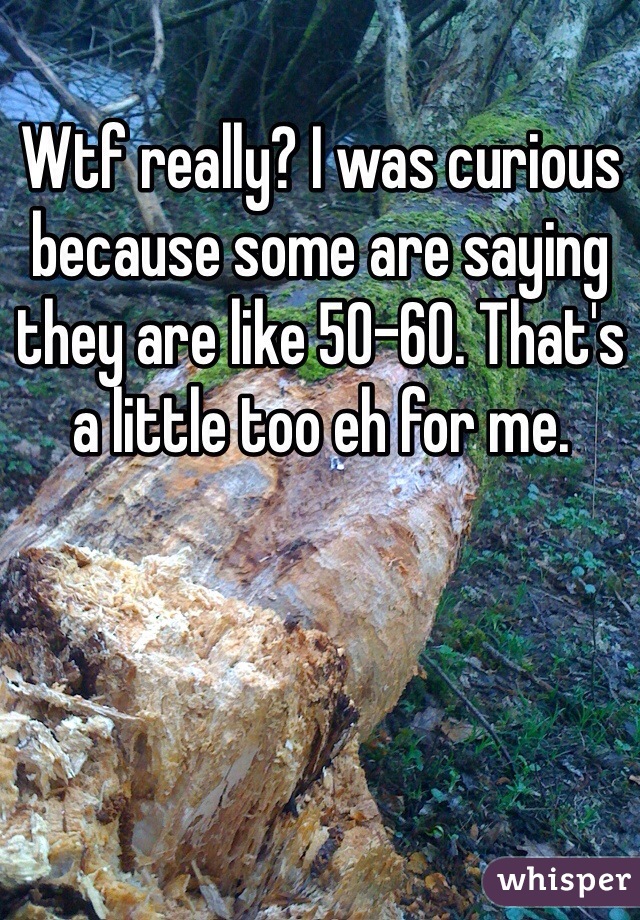Wtf really? I was curious because some are saying they are like 50-60. That's a little too eh for me. 