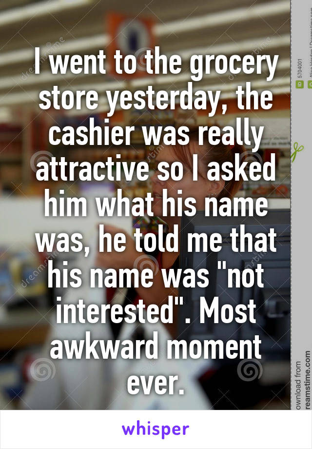 I went to the grocery store yesterday, the cashier was really attractive so I asked him what his name was, he told me that his name was "not interested". Most awkward moment ever.