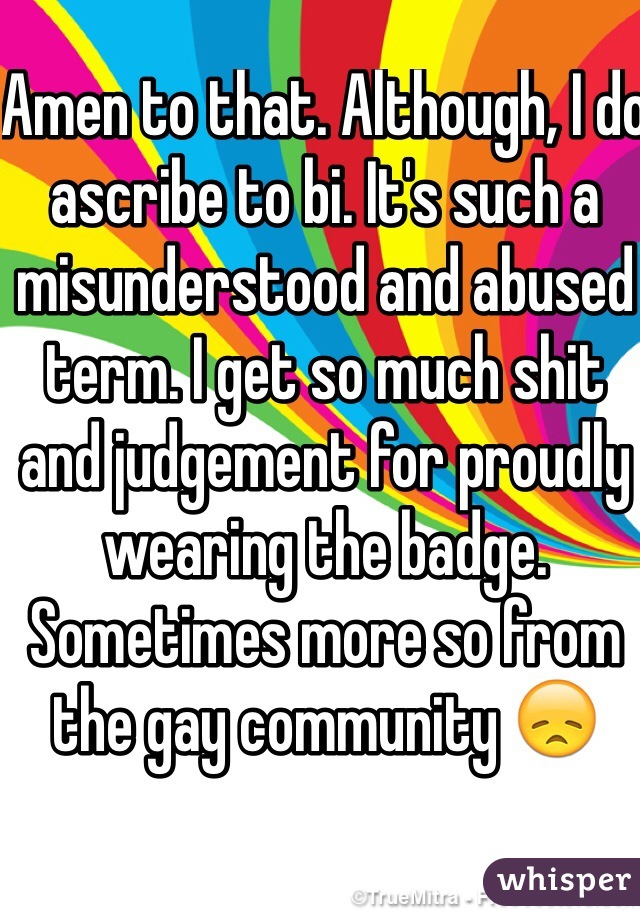 Amen to that. Although, I do ascribe to bi. It's such a misunderstood and abused term. I get so much shit and judgement for proudly wearing the badge. Sometimes more so from the gay community 😞