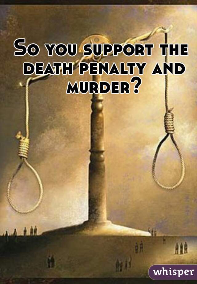 So you support the death penalty and murder?