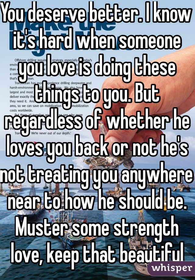 You deserve better. I know it's hard when someone you love is doing these things to you. But regardless of whether he loves you back or not he's not treating you anywhere near to how he should be. Muster some strength love, keep that beautiful head up and move on with your life without him.