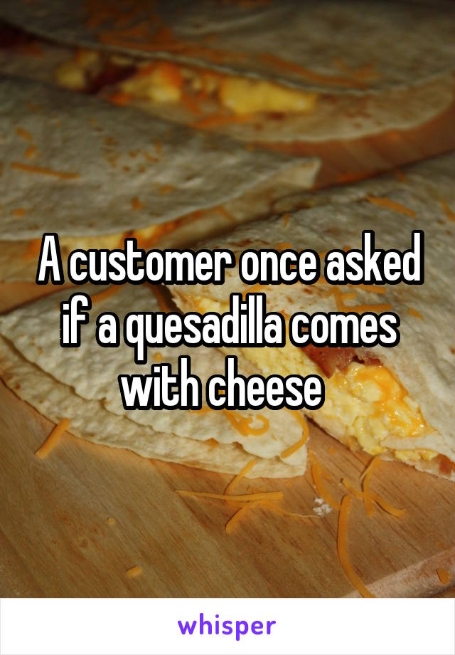 A customer once asked if a quesadilla comes with cheese  