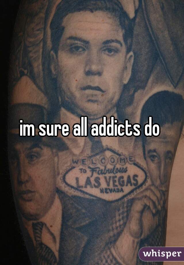 im sure all addicts do 