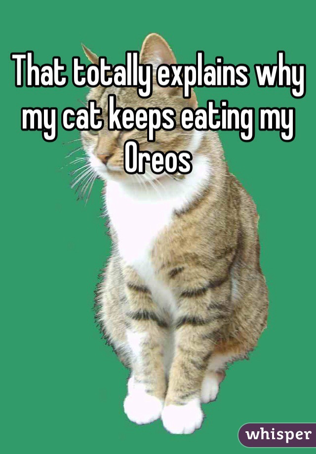 That totally explains why my cat keeps eating my Oreos