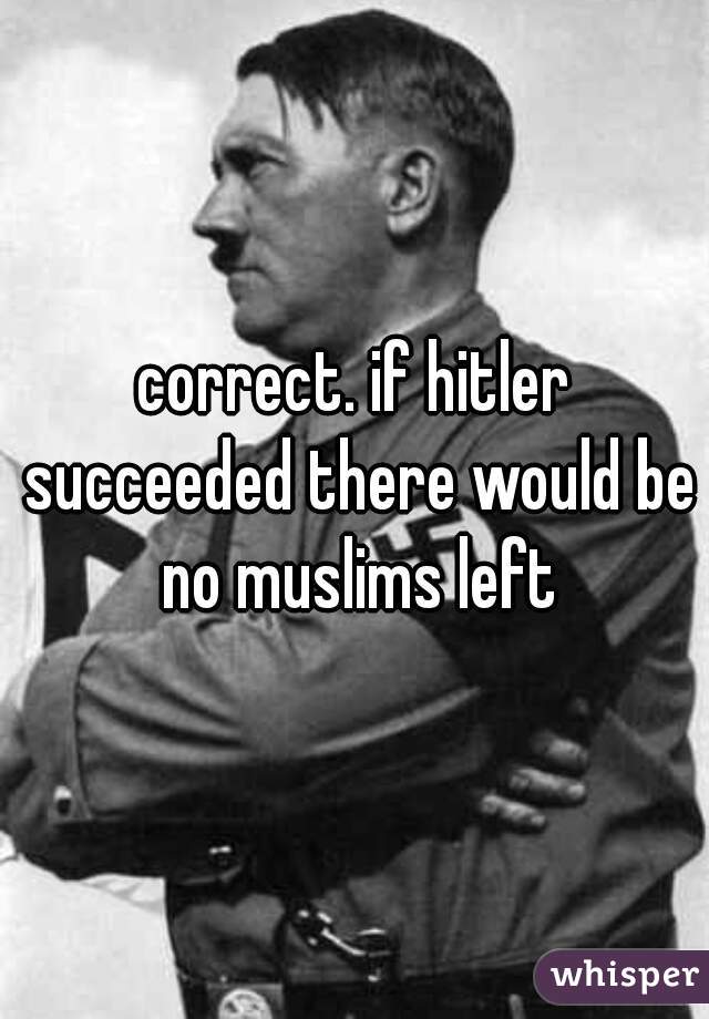 correct. if hitler succeeded there would be no muslims left