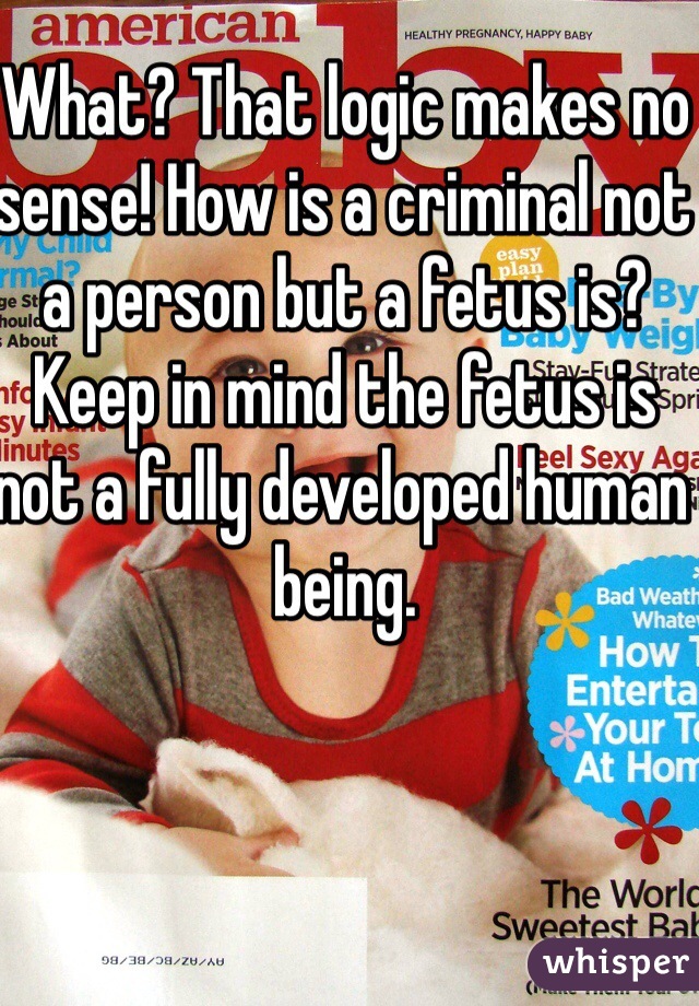 What? That logic makes no sense! How is a criminal not a person but a fetus is? Keep in mind the fetus is not a fully developed human being.