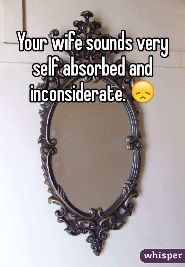 Your wife sounds very self absorbed and inconsiderate. 😞 
