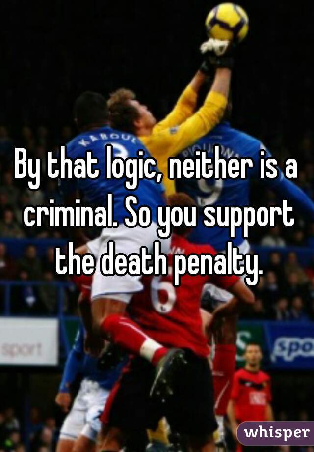 By that logic, neither is a criminal. So you support the death penalty.